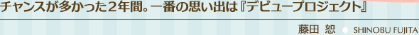 チャンスが多かった２年間。一番の思い出は『デビュープロジェクト』／藤田 恕