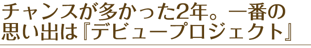 チャンスが多かった2年。一番の思い出は『デビュープロジェクト』