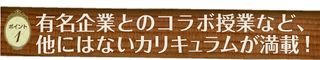 ［ポイント1］有名企業とのコラボ授業など、他にはないカリキュラムが満載！