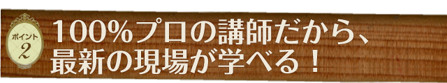 ［ポイント2］100%プロの講師だから、最新の現場が学べる！