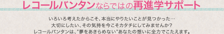 レコールバンタンならではの再進学サポート いろいろ考えたからこそ、本当にやりたいことが見つかった…大切にしたい、その気持を今こそカタチにしてみませんか？レコールバンタンは、”夢をあきらめない”あなたの想いに全力でこたえます。